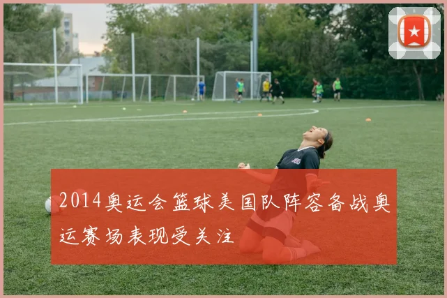 2014奥运会篮球美国队阵容备战奥运赛场表现受关注