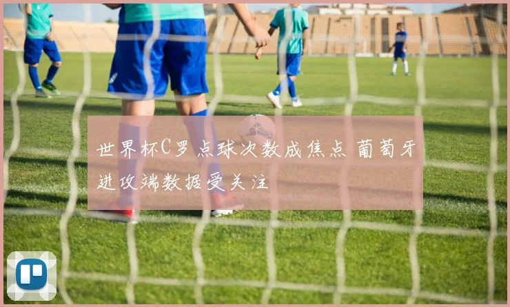 世界杯C罗点球次数成焦点 葡萄牙进攻端数据受关注