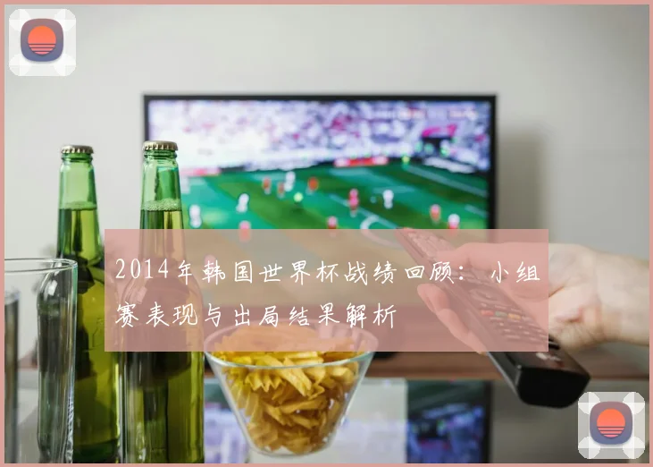 2014年韩国世界杯战绩回顾:小组赛表现与出局结果解析