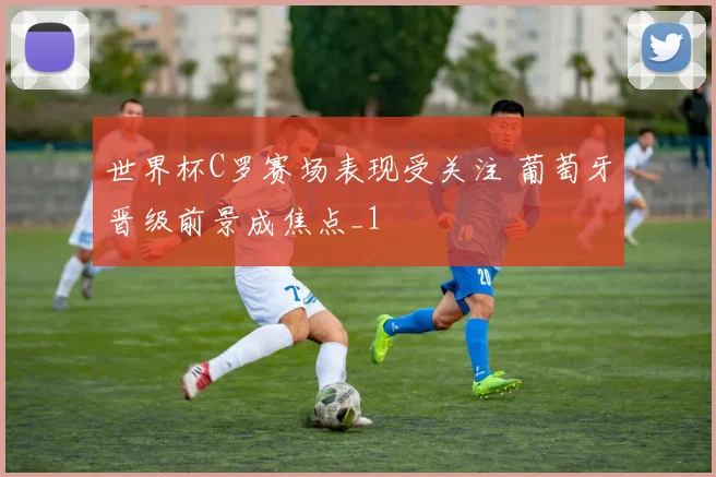 世界杯C罗赛场表现受关注 葡萄牙晋级前景成焦点_1