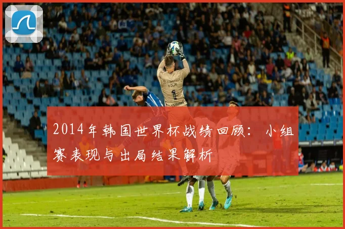 2014年韩国世界杯战绩回顾:小组赛表现与出局结果解析